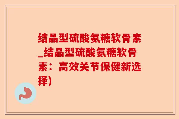 结晶型硫酸氨糖软骨素_结晶型硫酸氨糖软骨素：高效关节保健新选择)