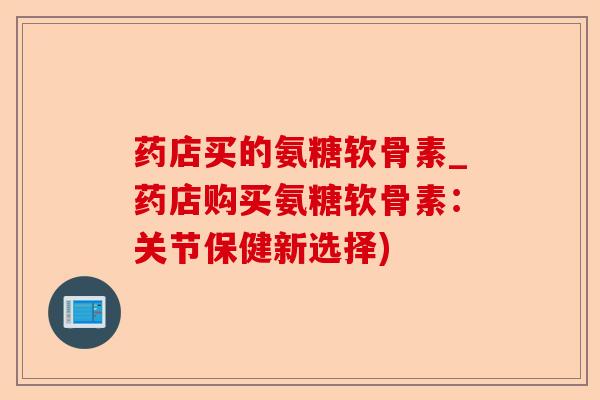 药店买的氨糖软骨素_药店购买氨糖软骨素：关节保健新选择)