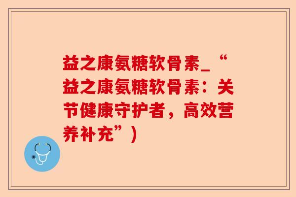 益之康氨糖软骨素_“益之康氨糖软骨素：关节健康守护者，高效营养补充”)