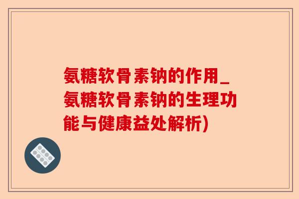 氨糖软骨素钠的作用_氨糖软骨素钠的生理功能与健康益处解析)