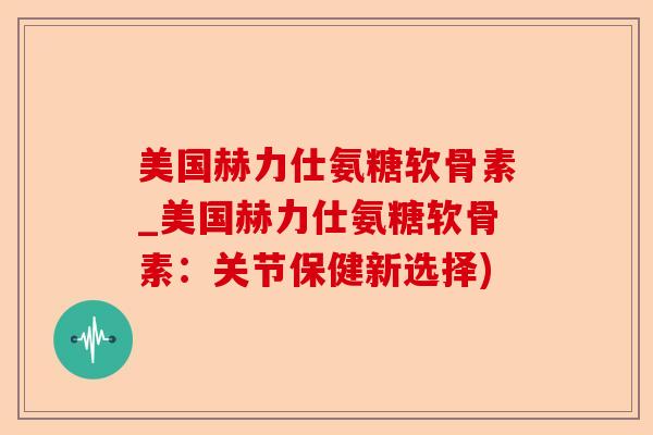 美国赫力仕氨糖软骨素_美国赫力仕氨糖软骨素：关节保健新选择)