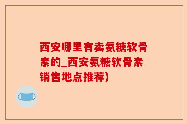 西安哪里有卖氨糖软骨素的_西安氨糖软骨素销售地点推荐)-第1张图片-关节保镖