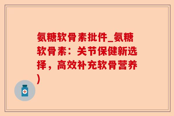 氨糖软骨素批件_氨糖软骨素：关节保健新选择，高效补充软骨营养)-第1张图片-关节保镖