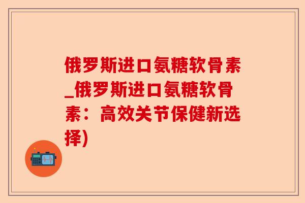 俄罗斯进口氨糖软骨素_俄罗斯进口氨糖软骨素：高效关节保健新选择)