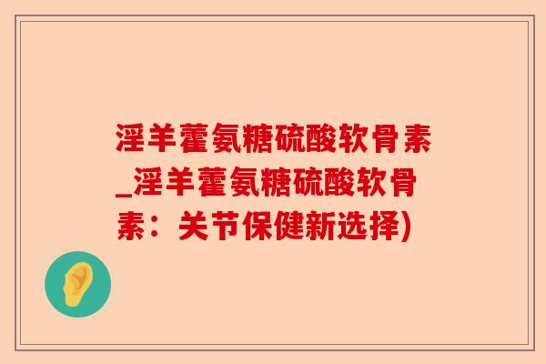 淫羊藿氨糖硫酸软骨素_淫羊藿氨糖硫酸软骨素：关节保健新选择)-第1张图片-关节保镖