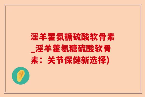 淫羊藿氨糖硫酸软骨素_淫羊藿氨糖硫酸软骨素：关节保健新选择)