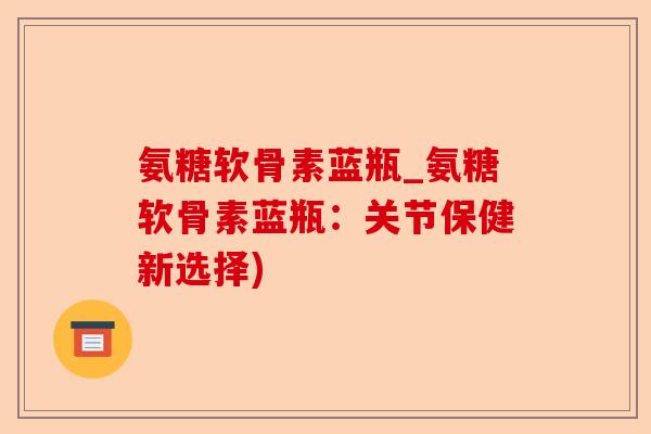 氨糖软骨素蓝瓶_氨糖软骨素蓝瓶：关节保健新选择)-第1张图片-关节保镖