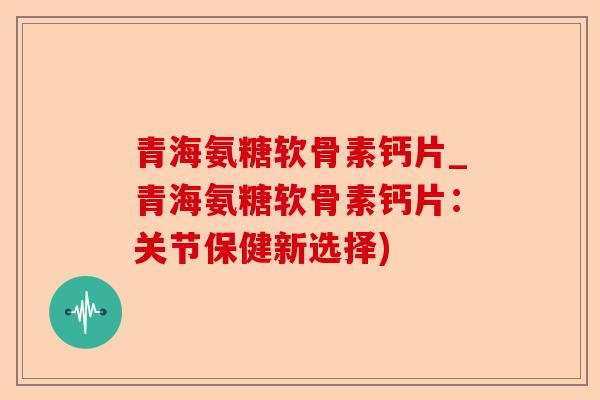 青海氨糖软骨素钙片_青海氨糖软骨素钙片：关节保健新选择)