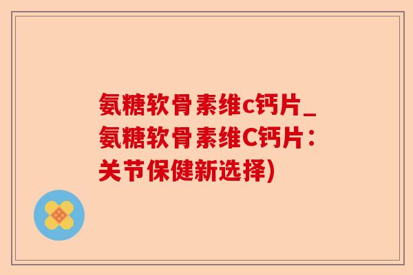 氨糖软骨素维c钙片_氨糖软骨素维C钙片：关节保健新选择)-第1张图片-关节保镖