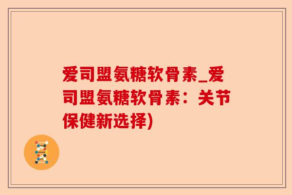 爱司盟氨糖软骨素_爱司盟氨糖软骨素：关节保健新选择)