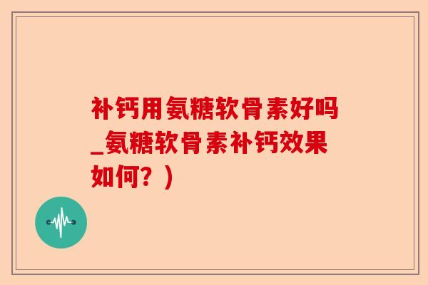 补钙用氨糖软骨素好吗_氨糖软骨素补钙效果如何？)