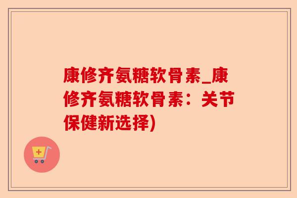 康修齐氨糖软骨素_康修齐氨糖软骨素：关节保健新选择)-第1张图片-关节保镖