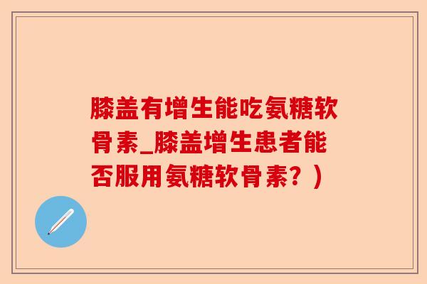 膝盖有增生能吃氨糖软骨素_膝盖增生患者能否服用氨糖软骨素？)