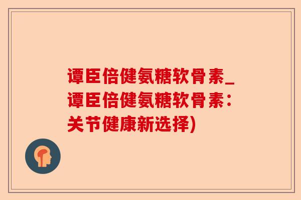 谭臣倍健氨糖软骨素_谭臣倍健氨糖软骨素：关节健康新选择)