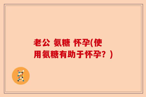 老公 氨糖 怀孕(使用氨糖有助于怀孕？)-第1张图片-关节保镖