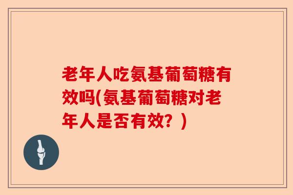 老年人吃氨基葡萄糖有效吗(氨基葡萄糖对老年人是否有效？)-第1张图片-关节保镖