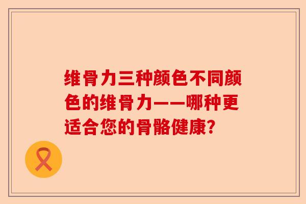 维骨力三种颜色不同颜色的维骨力——哪种更适合您的骨骼健康？-第1张图片-关节保镖