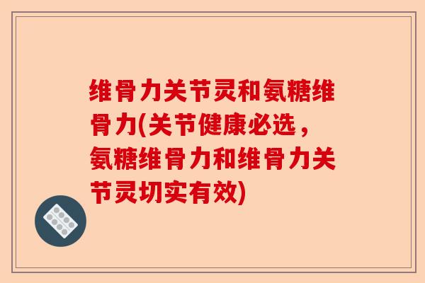维骨力关节灵和氨糖维骨力(关节健康必选，氨糖维骨力和维骨力关节灵切实有效)-第1张图片-关节保镖