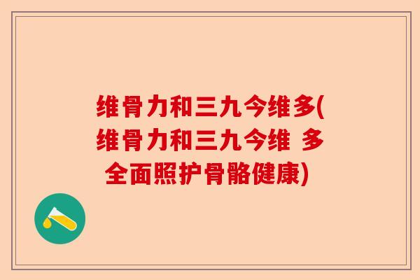 维骨力和三九今维多(维骨力和三九今维 多 全面照护骨骼健康)-第1张图片-关节保镖