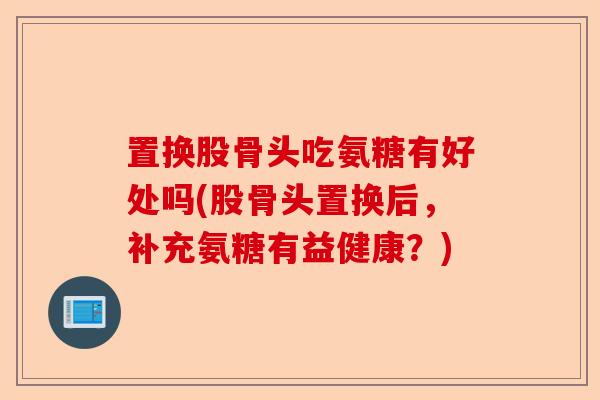 置换股骨头吃氨糖有好处吗(股骨头置换后，补充氨糖有益健康？)-第1张图片-关节保镖