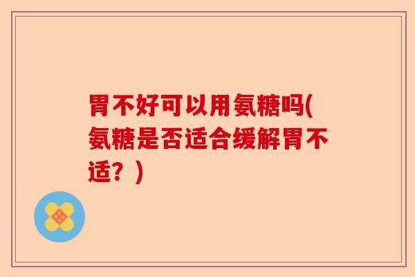 胃不好可以用氨糖吗(氨糖是否适合缓解胃不适？)-第1张图片-关节保镖