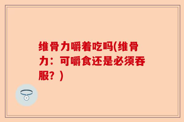维骨力嚼着吃吗(维骨力：可嚼食还是必须吞服？)-第1张图片-关节保镖