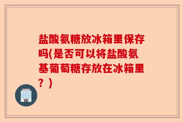 盐酸氨糖放冰箱里保存吗(是否可以将盐酸氨基葡萄糖存放在冰箱里？)-第1张图片-关节保镖