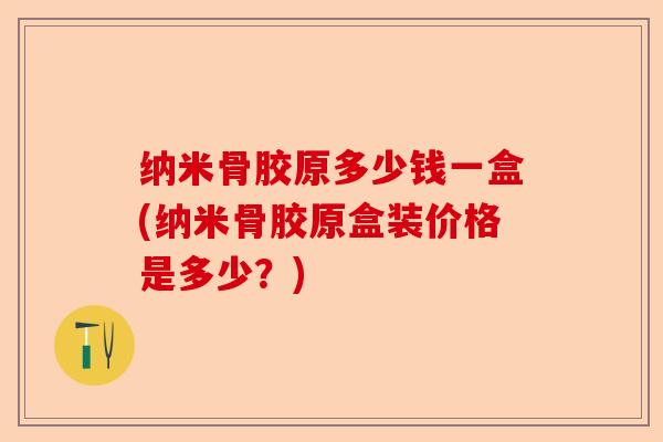 纳米骨胶原多少钱一盒(纳米骨胶原盒装价格是多少？)-第1张图片-关节保镖