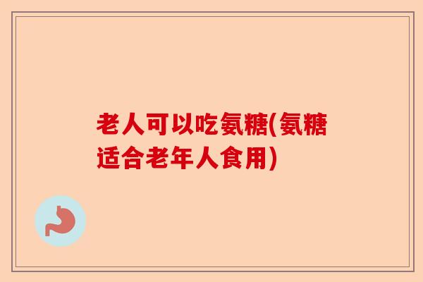 老人可以吃氨糖(氨糖适合老年人食用)-第1张图片-关节保镖