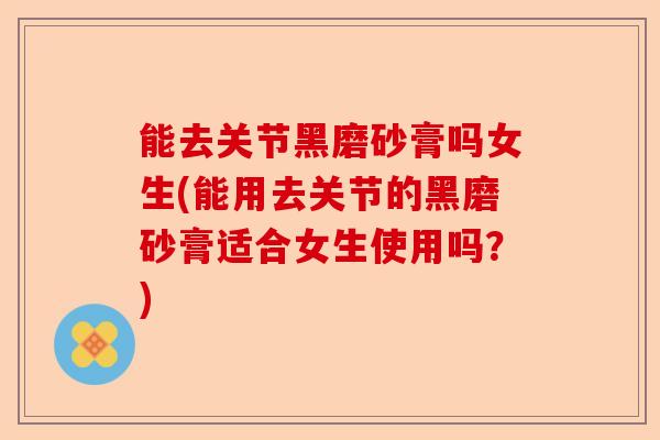 能去关节黑磨砂膏吗女生(能用去关节的黑磨砂膏适合女生使用吗？)-第1张图片-关节保镖