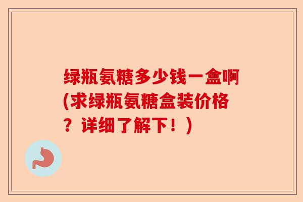 绿瓶氨糖多少钱一盒啊(求绿瓶氨糖盒装价格？详细了解下！)-第1张图片-关节保镖