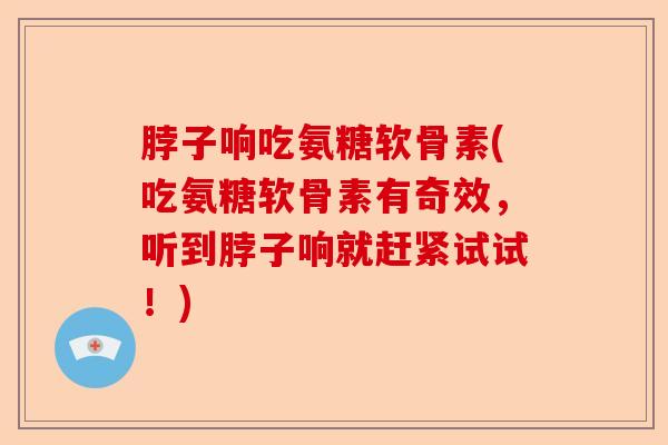 脖子响吃氨糖软骨素(吃氨糖软骨素有奇效，听到脖子响就赶紧试试！)-第1张图片-关节保镖
