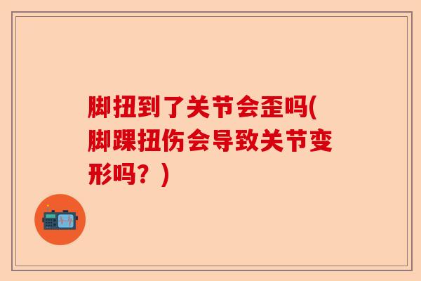 脚扭到了关节会歪吗(脚踝扭伤会导致关节变形吗？)-第1张图片-关节保镖