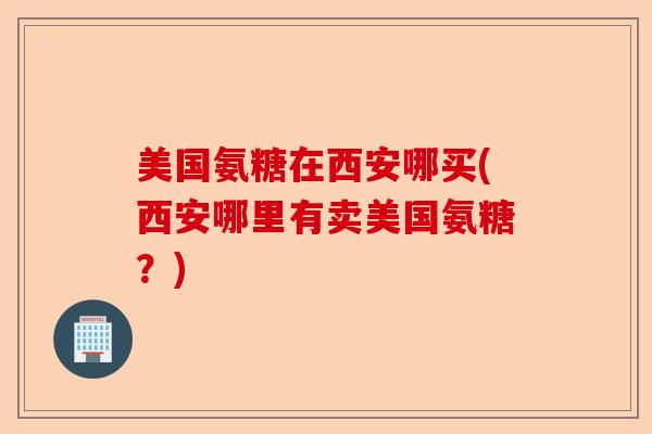 美国氨糖在西安哪买(西安哪里有卖美国氨糖？)-第1张图片-关节保镖