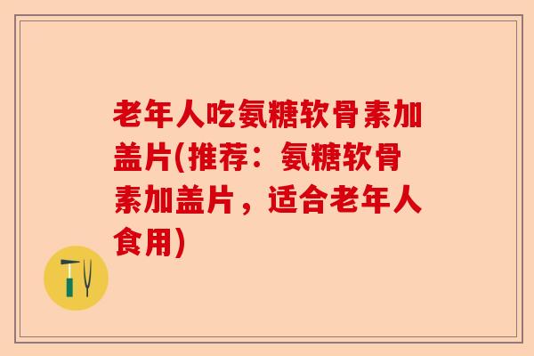 老年人吃氨糖软骨素加盖片(推荐：氨糖软骨素加盖片，适合老年人食用)-第1张图片-关节保镖