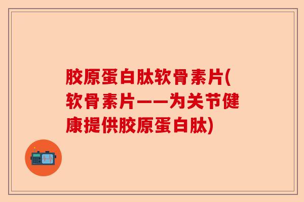 胶原蛋白肽软骨素片(软骨素片——为关节健康提供胶原蛋白肽)-第1张图片-关节保镖
