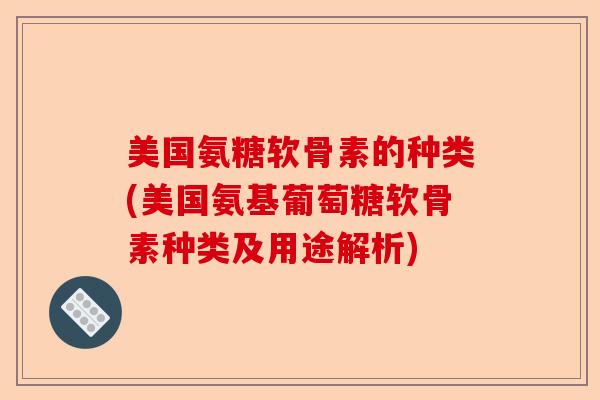 美国氨糖软骨素的种类(美国氨基葡萄糖软骨素种类及用途解析)-第1张图片-关节保镖