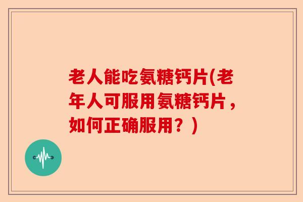 老人能吃氨糖钙片(老年人可服用氨糖钙片，如何正确服用？)-第1张图片-关节保镖