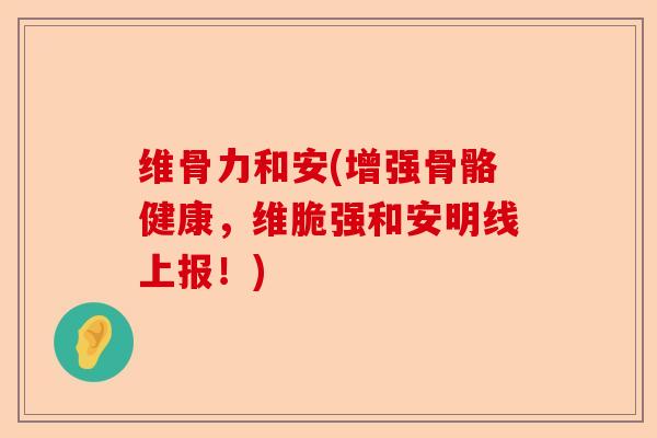 维骨力和安(增强骨骼健康，维脆强和安明线上报！)-第1张图片-关节保镖