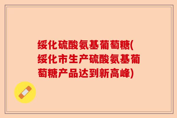 绥化硫酸氨基葡萄糖(绥化市生产硫酸氨基葡萄糖产品达到新高峰)-第1张图片-关节保镖