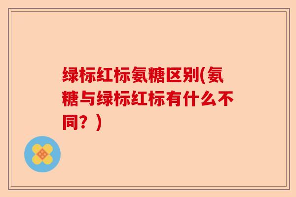 绿标红标氨糖区别(氨糖与绿标红标有什么不同？)-第1张图片-关节保镖