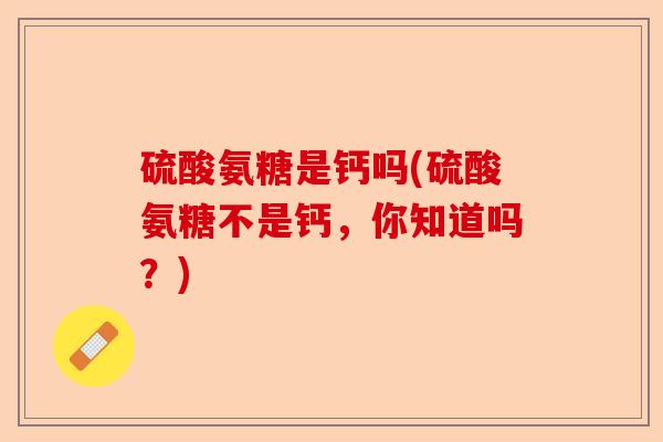 硫酸氨糖是钙吗(硫酸氨糖不是钙，你知道吗？)-第1张图片-关节保镖