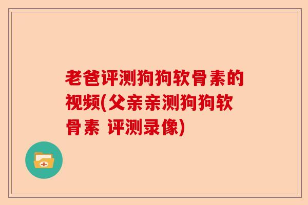 老爸评测狗狗软骨素的视频(父亲亲测狗狗软骨素 评测录像)-第1张图片-关节保镖
