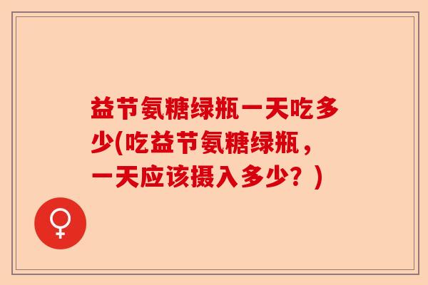 益节氨糖绿瓶一天吃多少(吃益节氨糖绿瓶，一天应该摄入多少？)-第1张图片-关节保镖