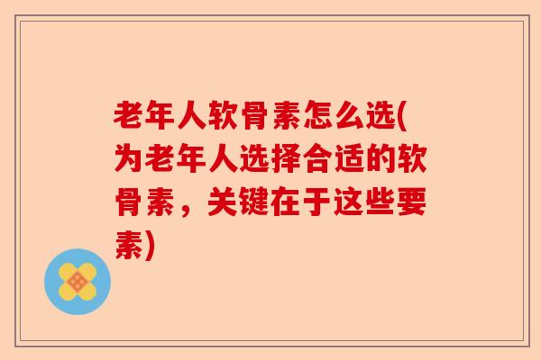 老年人软骨素怎么选(为老年人选择合适的软骨素，关键在于这些要素)-第1张图片-关节保镖
