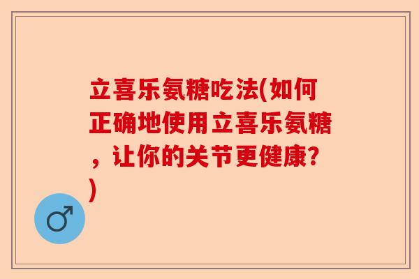 立喜乐氨糖吃法(如何正确地使用立喜乐氨糖，让你的关节更健康？)-第1张图片-关节保镖