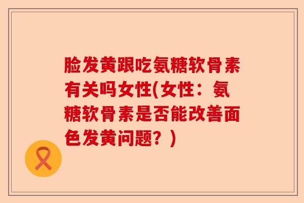 脸发黄跟吃氨糖软骨素有关吗女性(女性：氨糖软骨素是否能改善面色发黄问题？)-第1张图片-关节保镖
