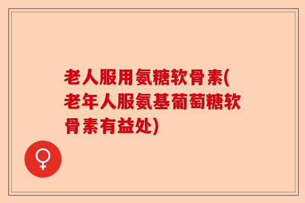 老人服用氨糖软骨素(老年人服氨基葡萄糖软骨素有益处)-第1张图片-关节保镖