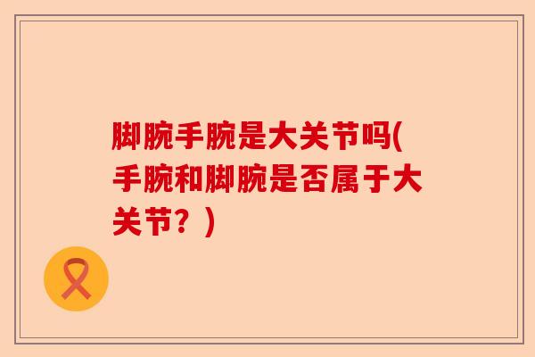 脚腕手腕是大关节吗(手腕和脚腕是否属于大关节？)-第1张图片-关节保镖