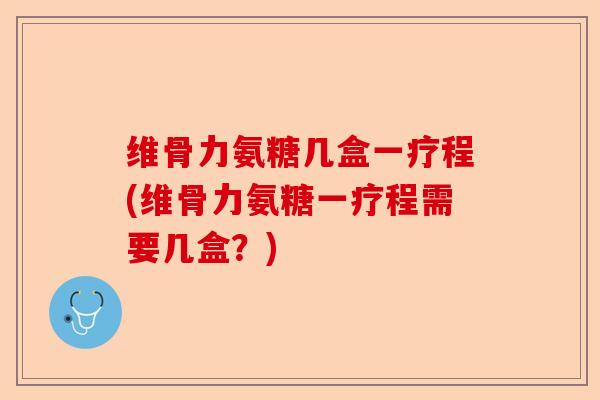 维骨力氨糖几盒一疗程(维骨力氨糖一疗程需要几盒？)-第1张图片-关节保镖